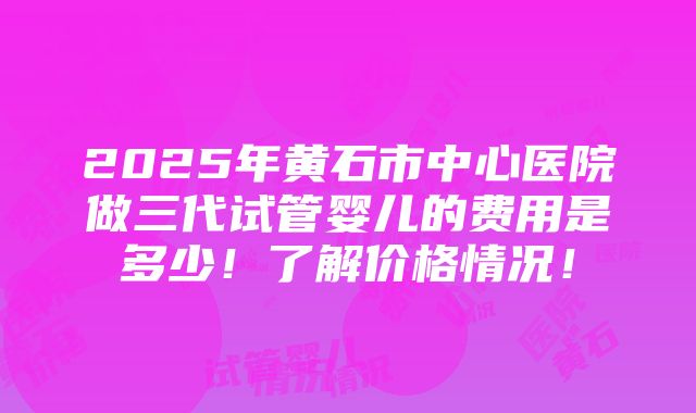 2025年黄石市中心医院做三代试管婴儿的费用是多少！了解价格情况！