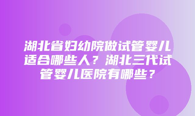 湖北省妇幼院做试管婴儿适合哪些人？湖北三代试管婴儿医院有哪些？