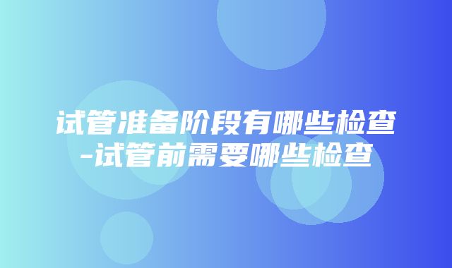 试管准备阶段有哪些检查-试管前需要哪些检查