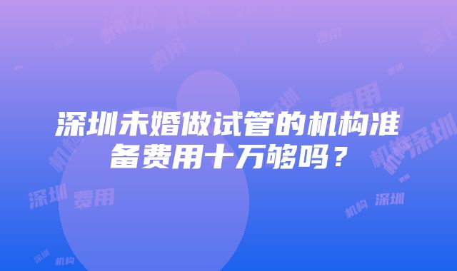 深圳未婚做试管的机构准备费用十万够吗？