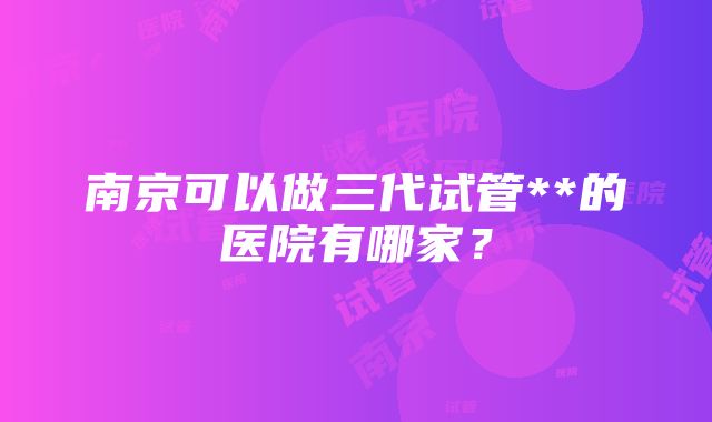 南京可以做三代试管**的医院有哪家？