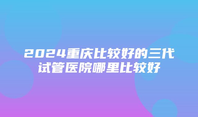 2024重庆比较好的三代试管医院哪里比较好