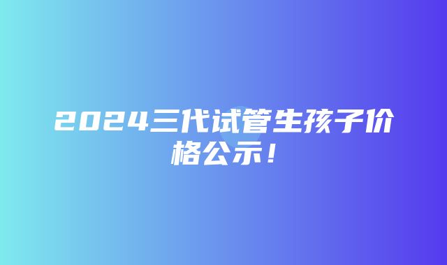 2024三代试管生孩子价格公示！