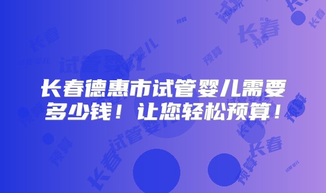 长春德惠市试管婴儿需要多少钱！让您轻松预算！