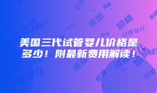 美国三代试管婴儿价格是多少！附最新费用解读！