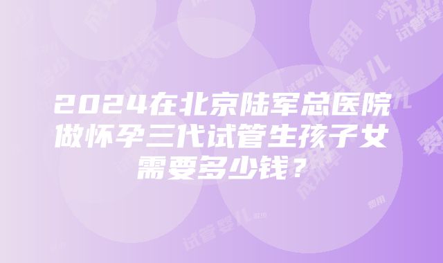 2024在北京陆军总医院做怀孕三代试管生孩子女需要多少钱？