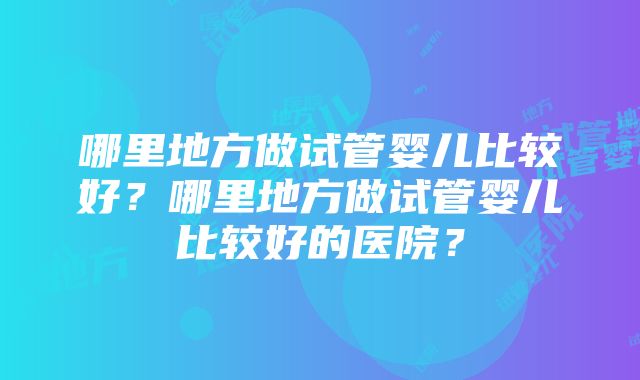 哪里地方做试管婴儿比较好？哪里地方做试管婴儿比较好的医院？