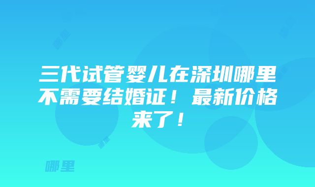 三代试管婴儿在深圳哪里不需要结婚证！最新价格来了！