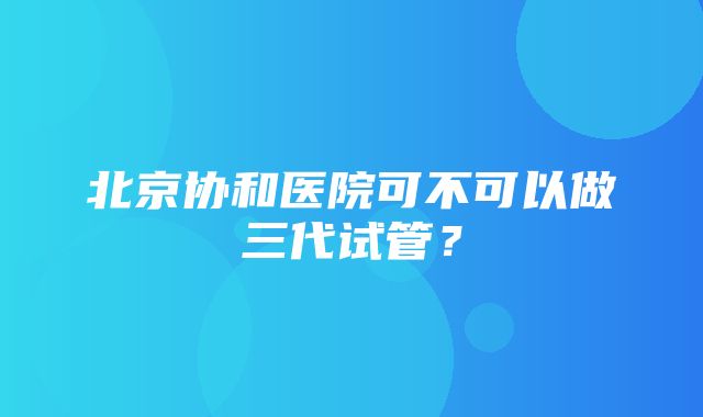 北京协和医院可不可以做三代试管？