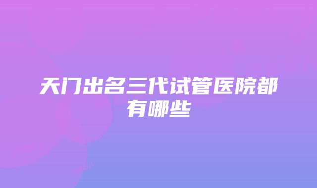 天门出名三代试管医院都有哪些