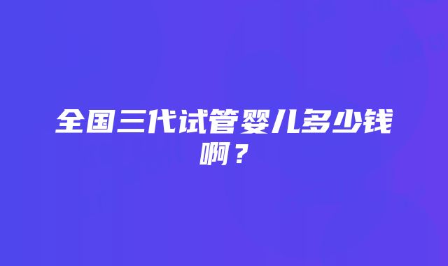 全国三代试管婴儿多少钱啊？