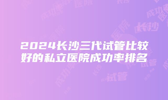 2024长沙三代试管比较好的私立医院成功率排名