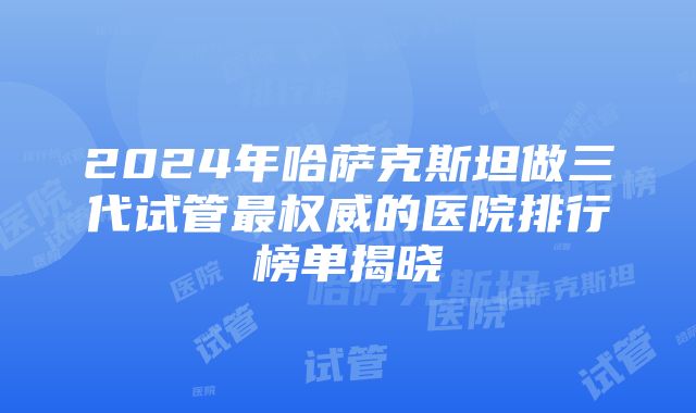 2024年哈萨克斯坦做三代试管最权威的医院排行榜单揭晓