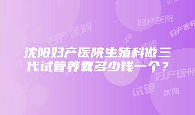 沈阳妇产医院生殖科做三代试管养囊多少钱一个？