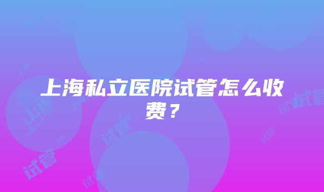 上海私立医院试管怎么收费？