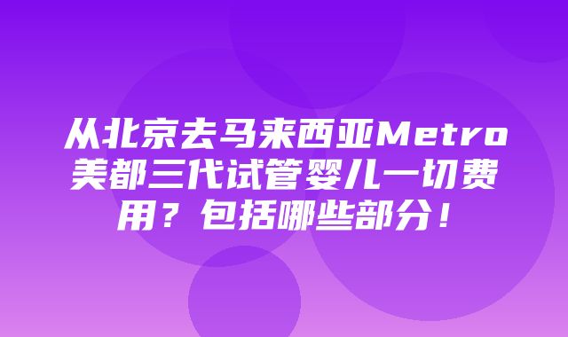 从北京去马来西亚Metro美都三代试管婴儿一切费用？包括哪些部分！