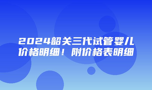 2024韶关三代试管婴儿价格明细！附价格表明细