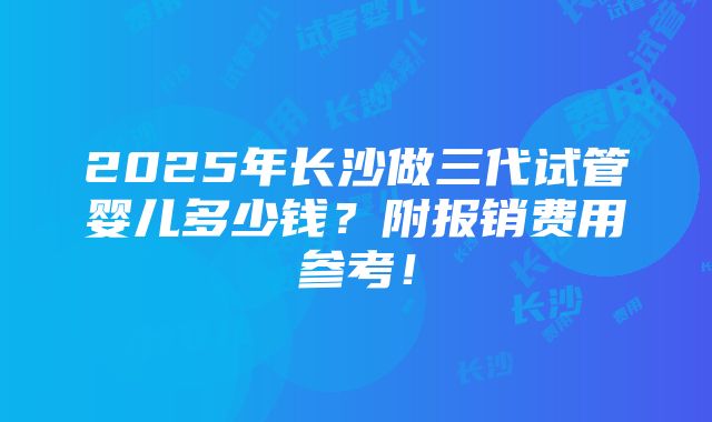 2025年长沙做三代试管婴儿多少钱？附报销费用参考！