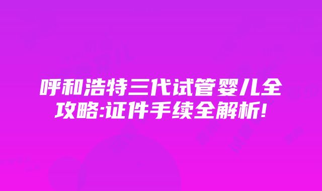 呼和浩特三代试管婴儿全攻略:证件手续全解析!