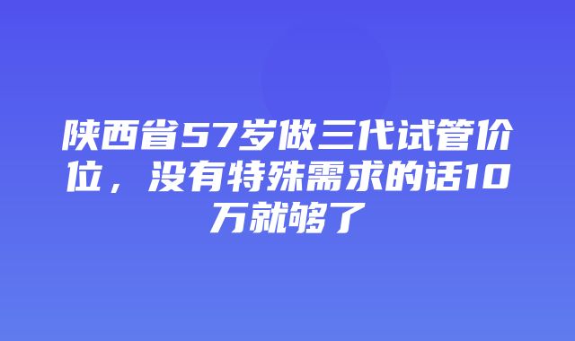 陕西省57岁做三代试管价位，没有特殊需求的话10万就够了