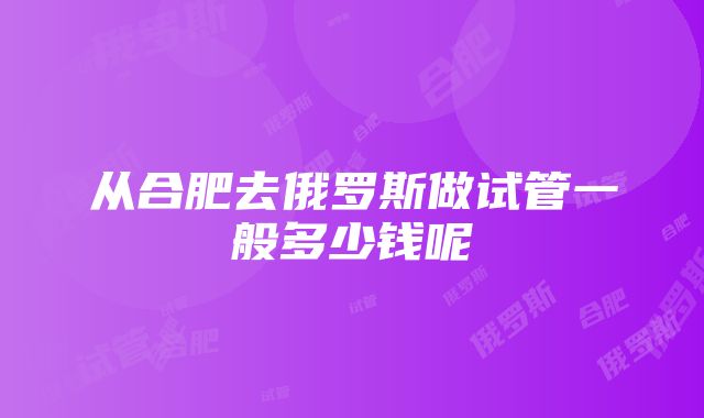 从合肥去俄罗斯做试管一般多少钱呢