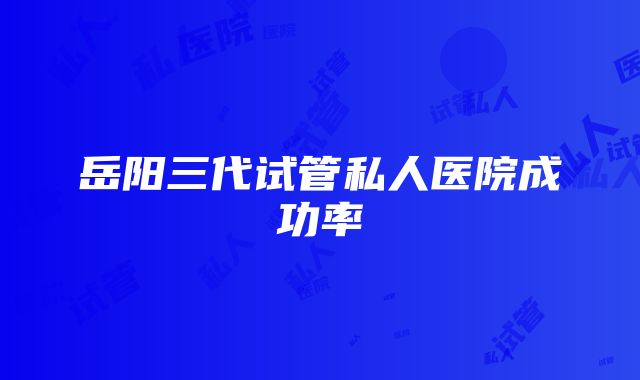 岳阳三代试管私人医院成功率