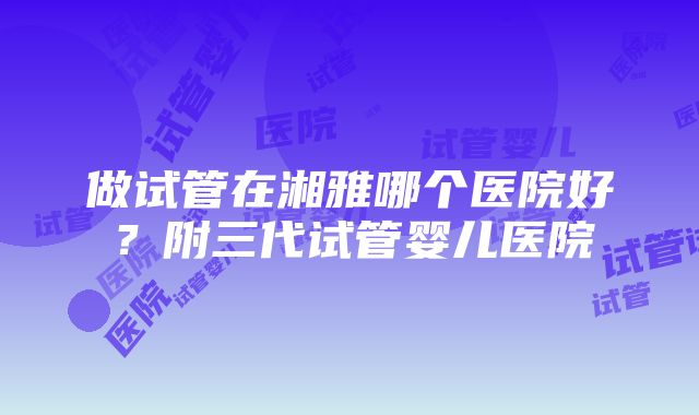 做试管在湘雅哪个医院好？附三代试管婴儿医院