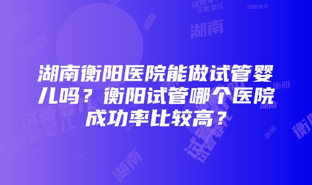 湖南衡阳医院能做试管婴儿吗？衡阳试管哪个医院成功率比较高？