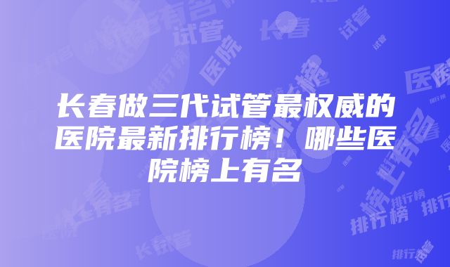 长春做三代试管最权威的医院最新排行榜！哪些医院榜上有名