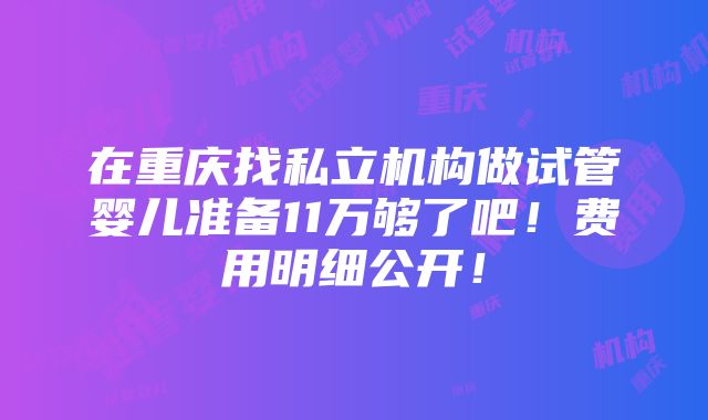 在重庆找私立机构做试管婴儿准备11万够了吧！费用明细公开！