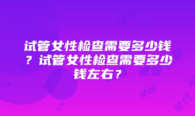 试管女性检查需要多少钱？试管女性检查需要多少钱左右？