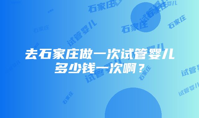 去石家庄做一次试管婴儿多少钱一次啊？