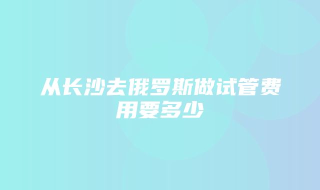 从长沙去俄罗斯做试管费用要多少