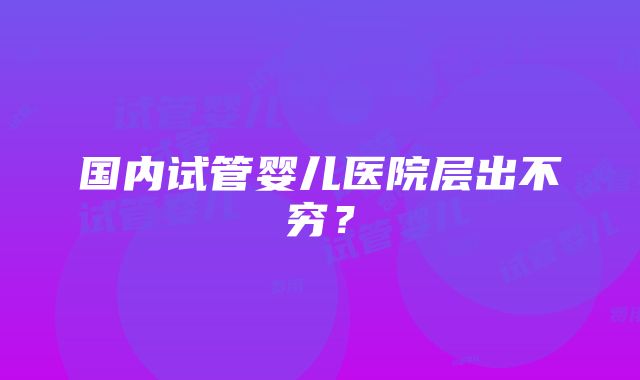 国内试管婴儿医院层出不穷？