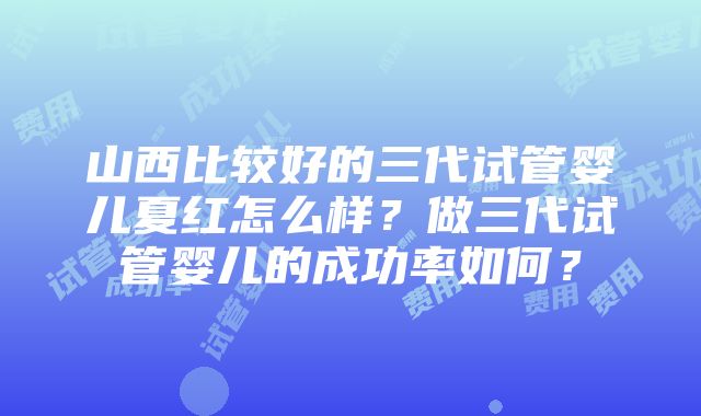 山西比较好的三代试管婴儿夏红怎么样？做三代试管婴儿的成功率如何？