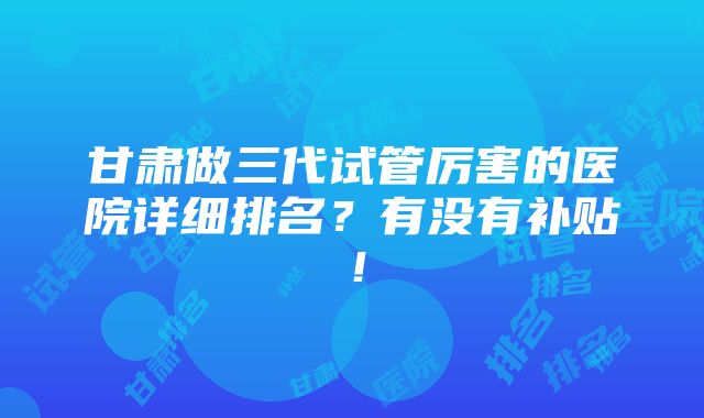 甘肃做三代试管厉害的医院详细排名？有没有补贴！