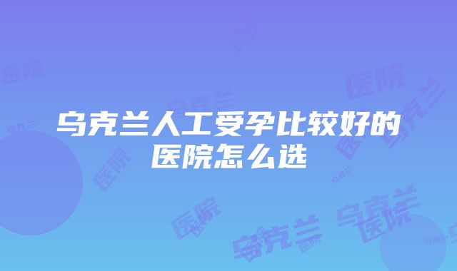 乌克兰人工受孕比较好的医院怎么选