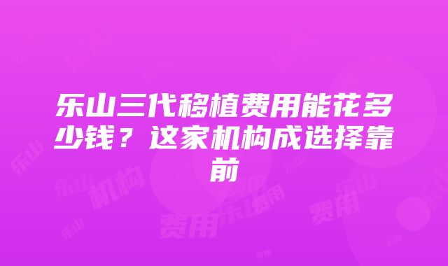 乐山三代移植费用能花多少钱？这家机构成选择靠前