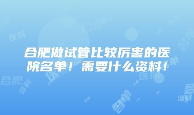 合肥做试管比较厉害的医院名单！需要什么资料！