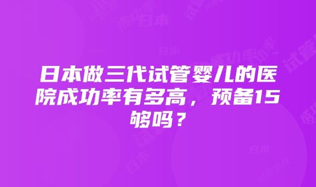 日本做三代试管婴儿的医院成功率有多高，预备15够吗？