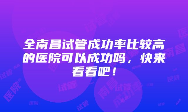 全南昌试管成功率比较高的医院可以成功吗，快来看看吧！