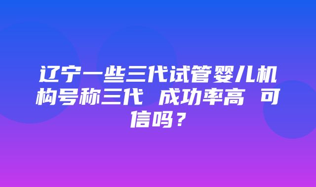 辽宁一些三代试管婴儿机构号称三代 成功率高 可信吗？