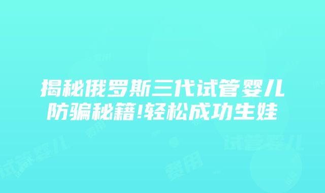 揭秘俄罗斯三代试管婴儿防骗秘籍!轻松成功生娃