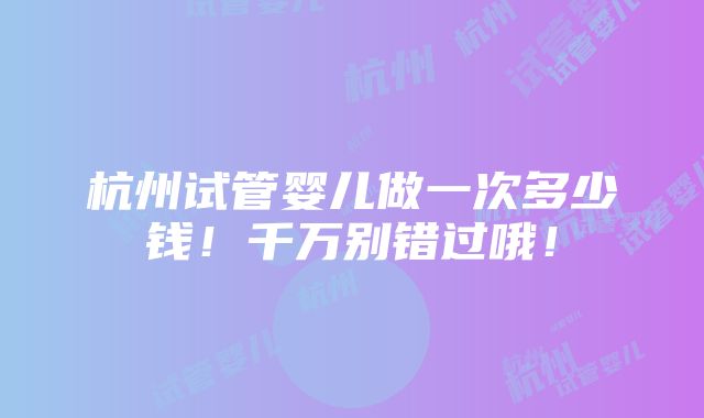 杭州试管婴儿做一次多少钱！千万别错过哦！