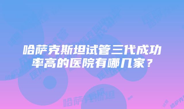 哈萨克斯坦试管三代成功率高的医院有哪几家？