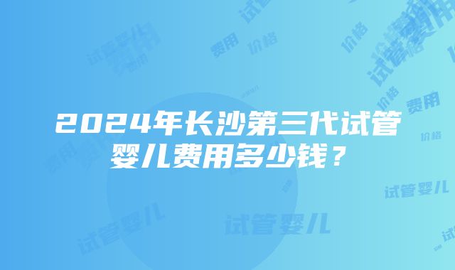 2024年长沙第三代试管婴儿费用多少钱？