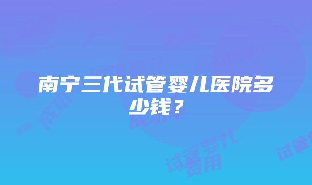 南宁三代试管婴儿医院多少钱？