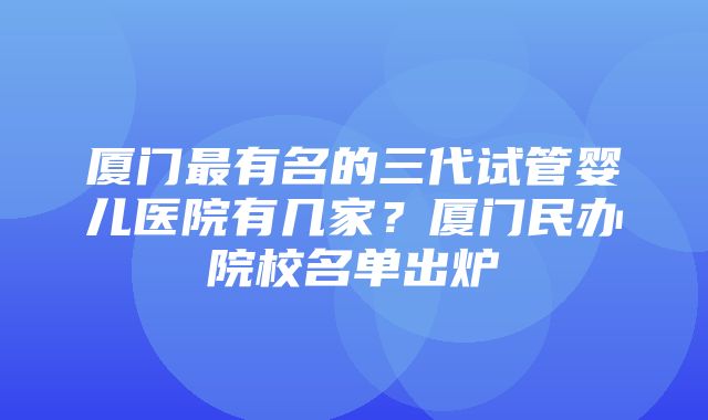 厦门最有名的三代试管婴儿医院有几家？厦门民办院校名单出炉