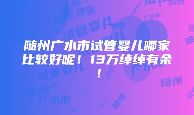 随州广水市试管婴儿哪家比较好呢！13万绰绰有余！