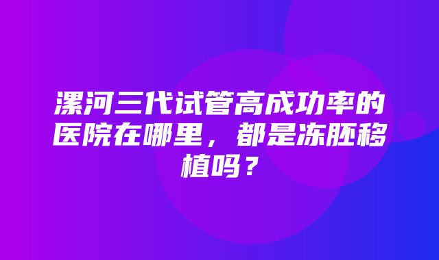 漯河三代试管高成功率的医院在哪里，都是冻胚移植吗？